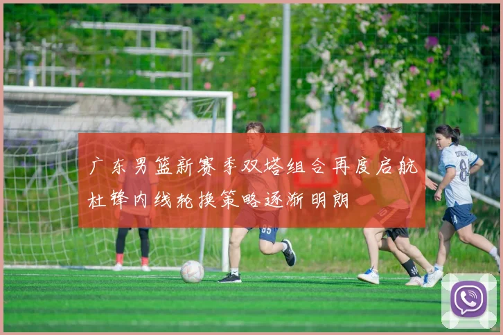 广东男篮新赛季双塔组合再度启航杜锋内线轮换策略逐渐明朗