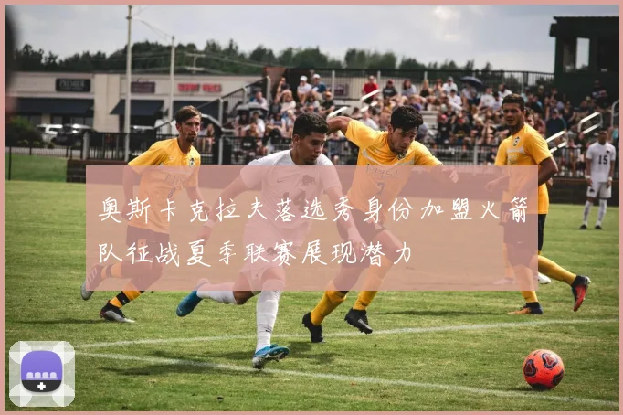 奥斯卡克拉夫落选秀身份加盟火箭队征战夏季联赛展现潜力