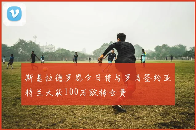 斯基拉德罗恩今日将与罗马签约亚特兰大获100万欧转会费