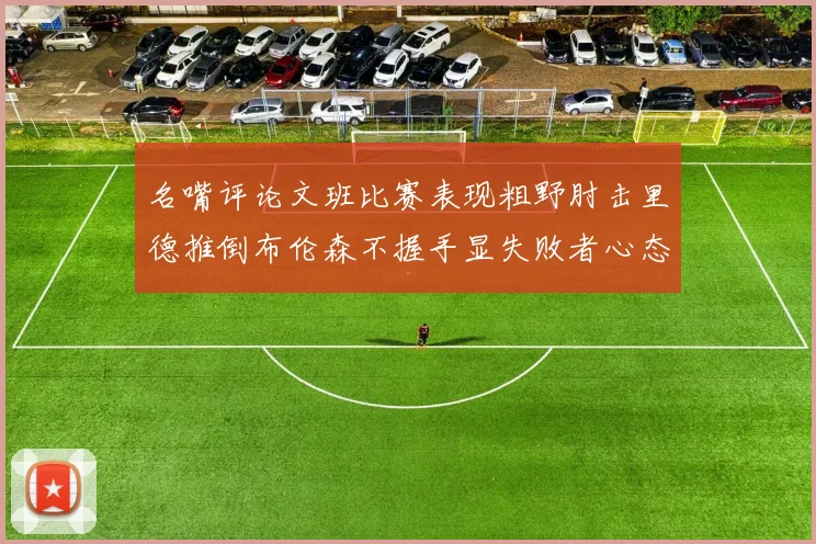 名嘴评论文班比赛表现粗野肘击里德推倒布伦森不握手显失败者心态