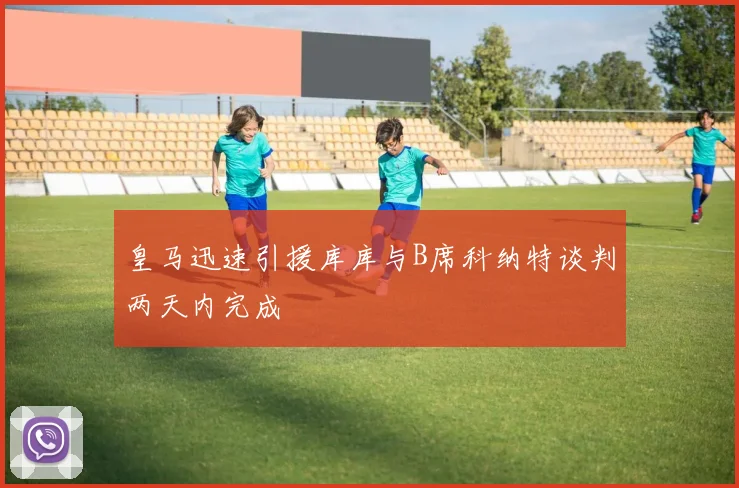 皇马迅速引援库库与B席科纳特谈判两天内完成