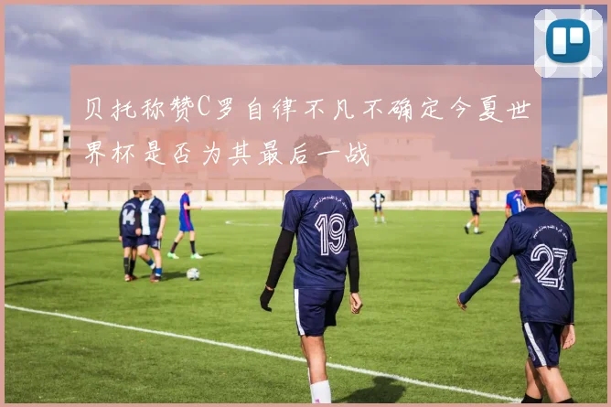 贝托称赞C罗自律不凡不确定今夏世界杯是否为其最后一战