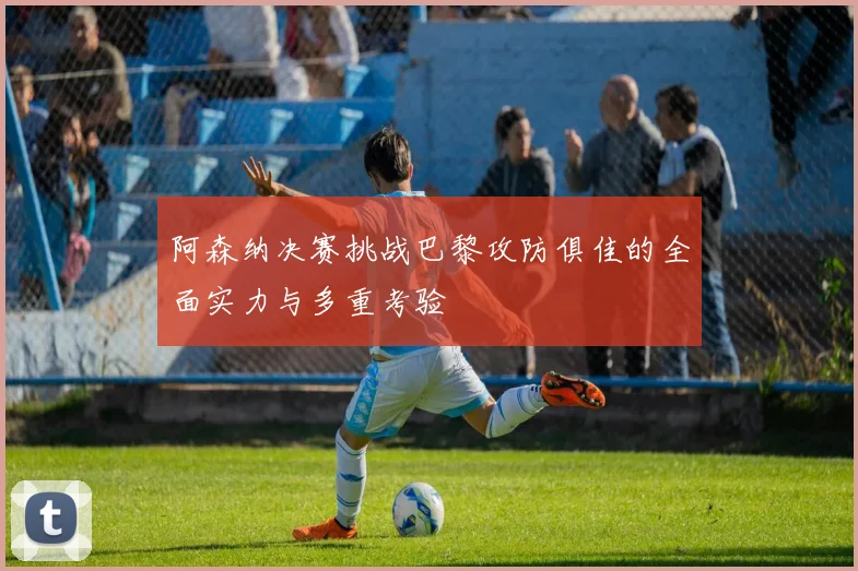 阿森纳决赛挑战巴黎攻防俱佳的全面实力与多重考验