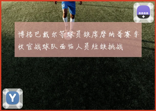 博格巴戴尔等球员缺席摩纳哥赛季收官战球队面临人员短缺挑战
