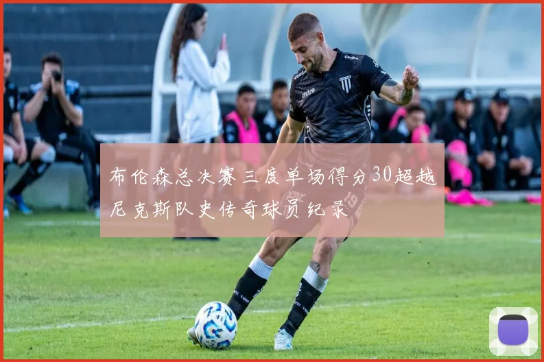 布伦森总决赛三度单场得分30超越尼克斯队史传奇球员纪录