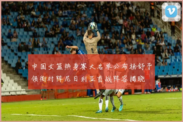 中国女篮热身赛大名单公布杨舒予领衔对阵尼日利亚首战阵容揭晓