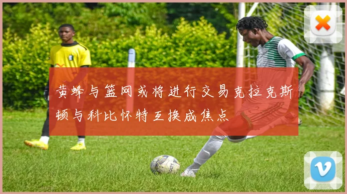 黄蜂与篮网或将进行交易克拉克斯顿与科比怀特互换成焦点
