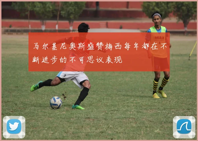 马尔基尼奥斯盛赞梅西每年都在不断进步的不可思议表现
