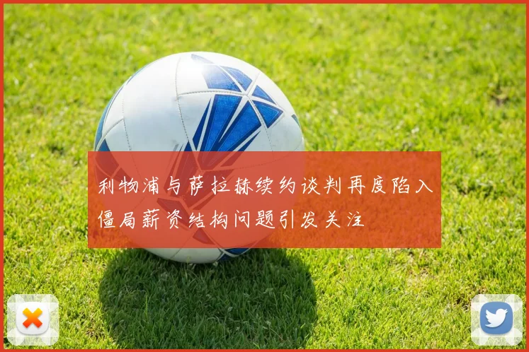 利物浦与萨拉赫续约谈判再度陷入僵局薪资结构问题引发关注