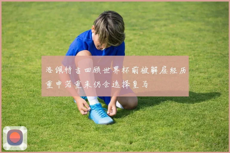 洛佩特吉回顾世界杯前被解雇经历重申若重来仍会选择皇马