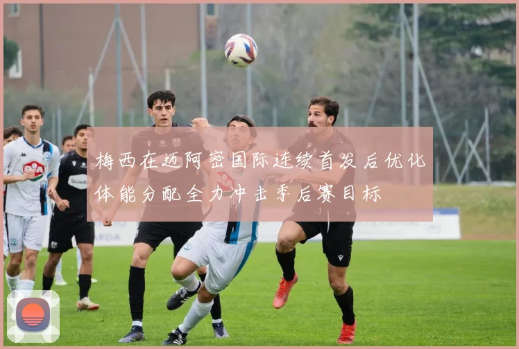 梅西在迈阿密国际连续首发后优化体能分配全力冲击季后赛目标