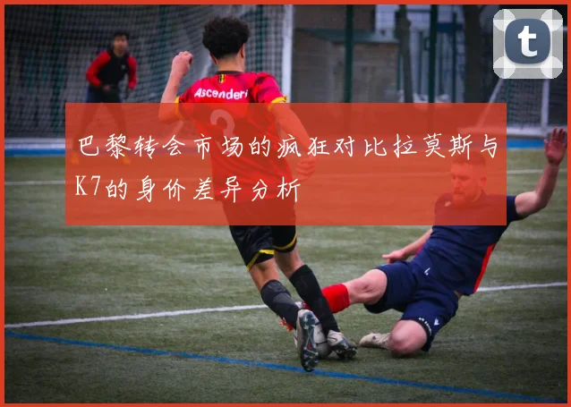 巴黎转会市场的疯狂对比拉莫斯与K7的身价差异分析