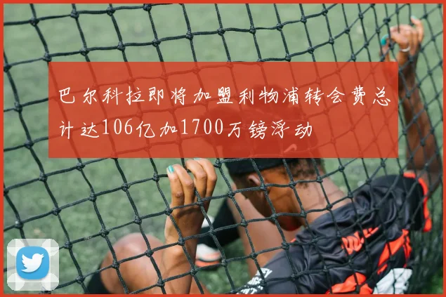 巴尔科拉即将加盟利物浦转会费总计达106亿加1700万镑浮动
