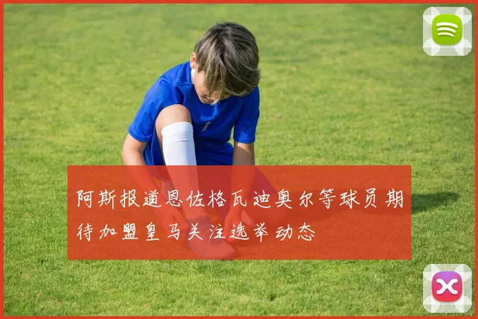 阿斯报道恩佐格瓦迪奥尔等球员期待加盟皇马关注选举动态