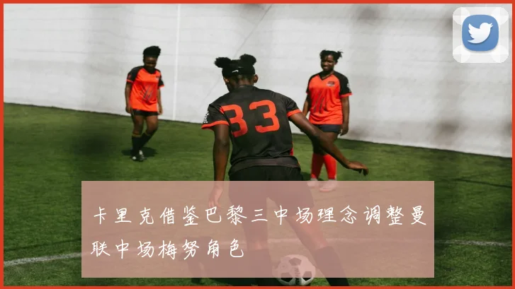卡里克借鉴巴黎三中场理念调整曼联中场梅努角色