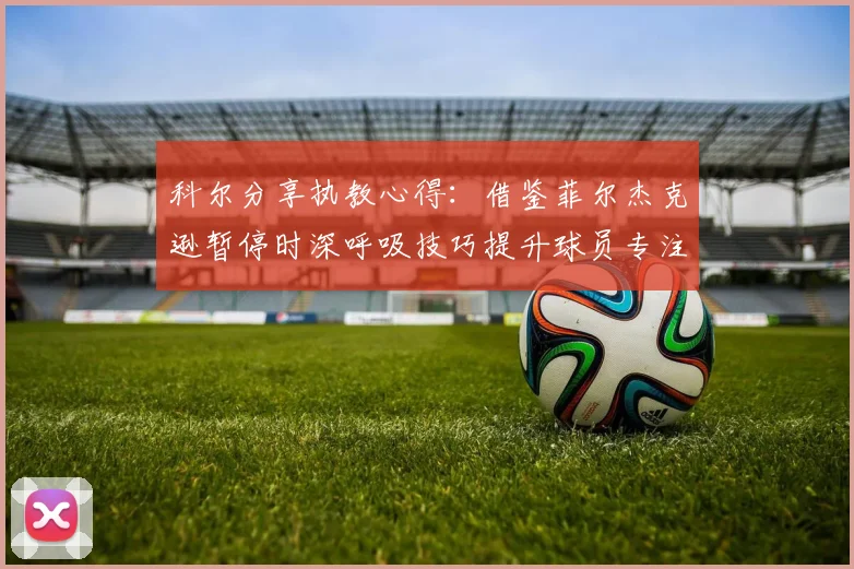 科尔分享执教心得：借鉴菲尔杰克逊暂停时深呼吸技巧提升球员专注力