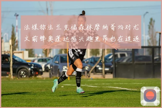 法媒称法兰克福森林摩纳哥均对尤文前锋奥蓬达感兴趣里昂也在追逐他