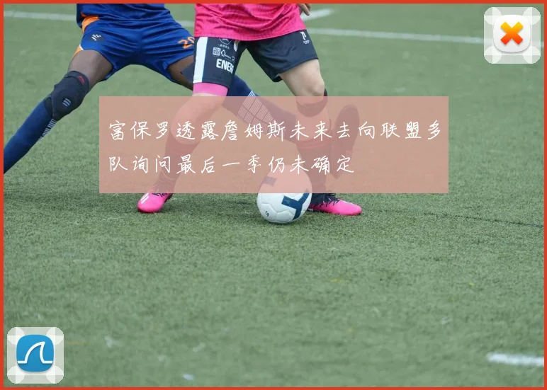富保罗透露詹姆斯未来去向联盟多队询问最后一季仍未确定