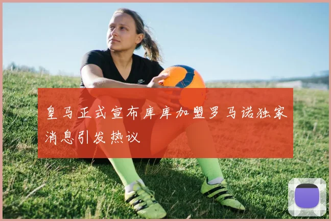 皇马正式宣布库库加盟罗马诺独家消息引发热议