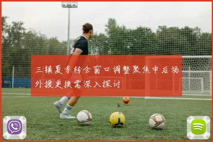 三镇夏季转会窗口调整聚焦中后场外援更换需深入探讨