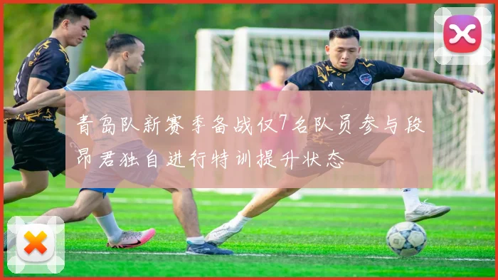 青岛队新赛季备战仅7名队员参与段昂君独自进行特训提升状态