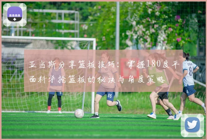 亚当斯分享篮板技巧：掌握180度平面科学抢篮板的秘诀与角度策略