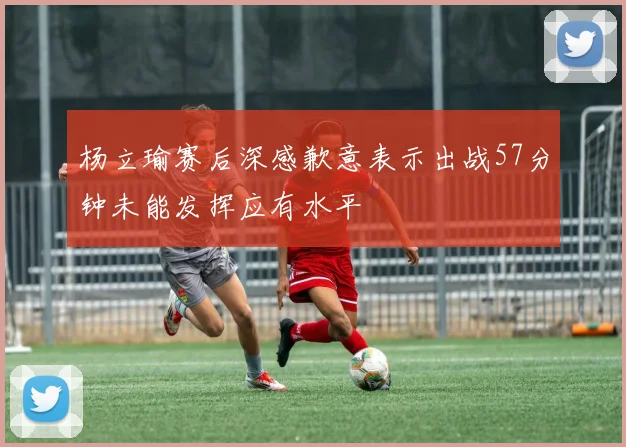 杨立瑜赛后深感歉意表示出战57分钟未能发挥应有水平